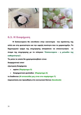 6.3. Η διαφήμιση
Η Σαπουνopera θα επενδύσει στην καινοτομία του προϊόντος της
αλλά και στη φυσικότητα και την υψηλή ποιότητα που το χαρακτηρίζει. Το
δημιουργικό τμήμα της επιχείρησης αποφάσισε να επικοινωνήσει το
όνομα της επιχείρησης με το σλόγκαν “Σαπουνopera – η μελωδία της
καθαριότητας”.
Τα μέσα τα οποία θα χρησιμοποιηθούν είναι:
διαφημιστικό σποτ
εξωτερική διαφήμιση:
 αφίσα (Παράρτημα 5)
 διαφημιστικά φυλλάδια (Παράρτημα 6)
το διαδίκτυο (Η ιστοσελίδα μας είναι στο παράρτημα 7)
παρουσίαση και προώθηση στα κοινωνικά δίκτυα (facebook)
30
 