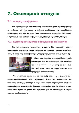 7. Οικονομικά στοιχεία
7.1. Αμοιβές εργαζόμενων
Για την παραγωγή του προϊόντος τα δεκαεπτά μέλη της επιχείρησης
εργάσθηκαν επί δύο ώρες, η καθαρή επιβάρυνση της εργοδότριας
επιχείρησης για την κάλυψη των εργατοωρών ανέρχεται στο ποσό:
17χ5,62/ανά ώρα καθαρή επιβάρυνση εργοδότηχ2 ώρες=191,08 ευρώ.
7.2. Εξοπλισμός/ εργαλεία παραγωγικής διαδικασίας
Για την παραγωγή απαιτήθηκε η χρήση δύο συσκευών αερίου
(πετρογκάζ), ανοξείδωτα σκεύη ανάμειξης, μίξερ χειρός, φόρμες σιλικόνης,
ζυγαριά ακριβείας, πυροσβεστήρας, θερμόμετρο, γάντια, σκουφιά, ποδιές.
Ο χώρος του χημείου παραχωρήθηκε χωρίς
αντάλλαγμα από τη διευθύντρια του σχολείου
και τον υπεύθυνο του εργαστηρίου που είναι
δύο από τους τέσσερις συμμετέχοντες στο
πρόγραμμα εκπαιδευτικούς.
Τα ανοξείδωτα σκεύη και οι συσκευές αερίου ήταν χορηγία των
εθελοντών–συμβούλων της επιχείρησης. Κατά την παρασκευή του
προϊόντος ιδιαίτερη προσοχή δόθηκε στην πιστή τήρηση των κανόνων
ασφαλείας και υγιεινής η δε διάλυση του οξειδίου του Νατρίου στο νερό
έγινε στον προαύλιο χώρο του σχολείου για να αποφευχθεί η τυχόν
εισπνοή αναθυμιάσεων.
31
 