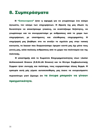 8. Συμπεράσματα
Η “Σαπουνopera” ήταν η αφορμή για να γνωρίσουμε ένα κόσμο
άγνωστο, τον κόσμο των επιχειρήσεων. Η ίδρυσή της μας έδωσε τη
δυνατότητα να αποκτήσουμε γνώσεις, να αναπτύξουμε δεξιότητες, να
γνωρίσουμε και να συνεργαστούμε με ανθρώπους από το χώρο των
επιχειρήσεων, με επιστήμονες και ελεύθερους επιχειρηματίες. Η
επιχείρησή μας βοήθησε στο να ανοίξει το σχολείο μας στην τοπική
κοινωνία, τα bazaar που διοργανώσαμε έφεραν κοντά μας όχι μόνο τους
γονείς μας, αλλά πολλούς ανθρώπους από το χώρο του πολιτισμού και της
πολιτικής.
Η υποστήριξη από το Σωματείο Επιχειρηματικότητας νέων /Junior
Achievement Greece (Σ.Ε.Ν./JA Greece) και το Κέντρο Συμβουλευτικής
Σερρών ήταν συνεχής και πολύτιμη, τους ευχαριστούμε όλους θερμά. Η
εμπειρία αυτή μάς γέμισε αυτοπεποίθηση, μας έκανε να ονειρευόμαστε
περισσότερο γιατί ξέρουμε ότι τα όνειρα μπορούν να γίνουν
πραγματικότητα.
35
 