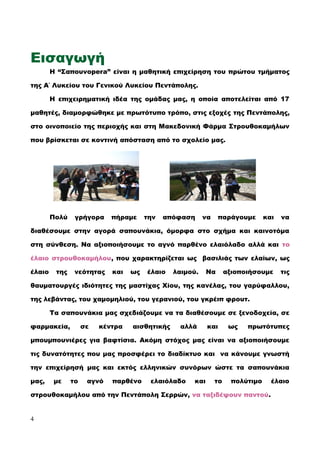 Εισαγωγή
Η “Σαπουνopera” είναι η μαθητική επιχείρηση του πρώτου τμήματος
της Α΄ Λυκείου του Γενικού Λυκείου Πεντάπολης.
Η επιχειρηματική ιδέα της ομάδας μας, η οποία αποτελείται από 17
μαθητές, διαμορφώθηκε με πρωτότυπο τρόπο, στις εξοχές της Πεντάπολης,
στο οινοποιείο της περιοχής και στη Μακεδονική Φάρμα Στρουθοκαμήλων
που βρίσκεται σε κοντινή απόσταση από το σχολείο μας.
Πολύ γρήγορα πήραμε την απόφαση να παράγουμε και να
διαθέσουμε στην αγορά σαπουνάκια, όμορφα στο σχήμα και καινοτόμα
στη σύνθεση. Να αξιοποιήσουμε το αγνό παρθένο ελαιόλαδο αλλά και το
έλαιο στρουθοκαμήλου, που χαρακτηρίζεται ως βασιλιάς των ελαίων, ως
έλαιο της νεότητας και ως έλαιο λαιμού. Να αξιοποιήσουμε τις
θαυματουργές ιδιότητες της μαστίχας Χίου, της κανέλας, του γαρύφαλλου,
της λεβάντας, του χαμομηλιού, του γερανιού, του γκρέιπ φρουτ.
Τα σαπουνάκια μας σχεδιάζουμε να τα διαθέσουμε σε ξενοδοχεία, σε
φαρμακεία, σε κέντρα αισθητικής αλλά και ως πρωτότυπες
μπουμπουνιέρες για βαφτίσια. Ακόμη στόχος μας είναι να αξιοποιήσουμε
τις δυνατότητες που μας προσφέρει το διαδίκτυο και να κάνουμε γνωστή
την επιχείρησή μας και εκτός ελληνικών συνόρων ώστε τα σαπουνάκια
μας, με το αγνό παρθένο ελαιόλαδο και το πολύτιμο έλαιο
στρουθοκαμήλου από την Πεντάπολη Σερρών, να ταξιδέψουν παντού.
4
 