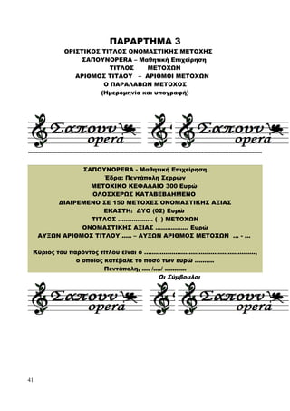 ΠΑΡΑΡΤΗΜΑ 3
ΟΡΙΣΤΙΚΟΣ ΤΙΤΛΟΣ ΟΝΟΜΑΣΤΙΚΗΣ ΜΕΤΟΧΗΣ
ΣΑΠΟΥΝOPERA – Μαθητική Επιχείρηση
ΤΙΤΛΟΣ ΜΕΤΟΧΩΝ
ΑΡΙΘΜΟΣ ΤΙΤΛΟΥ – ΑΡΙΘΜΟΙ ΜΕΤΟΧΩΝ
Ο ΠΑΡΑΛΑΒΩΝ ΜΕΤΟΧΟΣ
(Ημερομηνία και υπογραφή)
------------------------------------------------------------------------------------------------------------------------
ΣΑΠΟΥΝOPERA - Μαθητική Επιχείρηση
Έδρα: Πεντάπολη Σερρών
ΜΕΤΟΧΙΚΟ ΚΕΦΑΛΑΙΟ 300 Ευρώ
ΟΛΟΣΧΕΡΩΣ ΚΑΤΑΒΕΒΛΗΜΕΝΟ
ΔΙΑΙΡΕΜΕΝΟ ΣΕ 150 ΜΕΤΟΧΕΣ ΟΝΟΜΑΣΤΙΚΗΣ ΑΞΙΑΣ
ΕΚΑΣΤΗ: ΔΥΟ (02) Ευρώ
ΤΙΤΛΟΣ .................. ( ) ΜΕΤΟΧΩΝ
ΟΝΟΜΑΣΤΙΚΗΣ ΑΞΙΑΣ …………….. Ευρώ
ΑΥΞΩΝ ΑΡΙΘΜΟΣ ΤΙΤΛΟΥ ..... – ΑΥΞΩΝ ΑΡΙΘΜΟΣ ΜΕΤΟΧΩΝ … - …
Κύριος του παρόντος τίτλου είναι ο …………………………………………………,
ο οποίος κατέβαλε το ποσό των ευρώ ..........
Πεντάπολη, .... /..../ ...........
Οι Σύμβουλοι
41
 