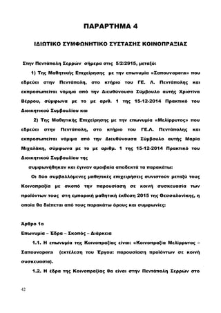 ΠΑΡΑΡΤΗΜΑ 4
ΙΔΙΩΤΙΚΟ ΣΥΜΦΩΝΗΤΙΚΟ ΣΥΣΤΑΣΗΣ ΚΟΙΝΟΠΡΑΞΙΑΣ
Στην Πεντάπολη Σερρών σήμερα στις 5/2/2915, μεταξύ:
1) Της Μαθητικής Επιχείρησης με την επωνυμία «Σαπουνopera» που
εδρεύει στην Πεντάπολη, στο κτήριο του ΓΕ. Λ. Πεντάπολης και
εκπροσωπείται νόμιμα από την Διευθύνουσα Σύμβουλο αυτής Χριστίνα
Βέρρου, σύμφωνα με το με αριθ. 1 της 15-12-2014 Πρακτικό του
Διοικητικού Συμβουλίου και
2) Της Μαθητικής Επιχείρησης με την επωνυμία «Μελίρρυτος» που
εδρεύει στην Πεντάπολη, στο κτήριο του ΓΕ.Λ. Πεντάπολης και
εκπροσωπείται νόμιμα από την Διευθύνουσα Σύμβουλο αυτής Μαρία
Μιχαλάκη, σύμφωνα με το με αριθμ. 1 της 15-12-2014 Πρακτικό του
Διοικητικού Συμβουλίου της
συμφωνήθηκαν και έγιναν αμοιβαία αποδεκτά τα παρακάτω:
Οι δύο συμβαλλόμενες μαθητικές επιχειρήσεις συνιστούν μεταξύ τους
Κοινοπραξία με σκοπό την παρουσίαση σε κοινή συσκευασία των
προϊόντων τους στη εμπορική μαθητική έκθεση 2015 της Θεσσαλονίκης, η
οποία θα διέπεται από τους παρακάτω όρους και συμφωνίες:
Άρθρο 1ο
Επωνυμία – Έδρα – Σκοπός – Διάρκεια
1.1. Η επωνυμία της Κοινοπραξίας είναι: «Κοινοπραξία Μελίρρυτος –
Σαπουνopera (εκτέλεση του Έργου: παρουσίαση προϊόντων σε κοινή
συσκευασία).
1.2. Η έδρα της Κοινοπραξίας θα είναι στην Πεντάπολη Σερρών στο
42
 