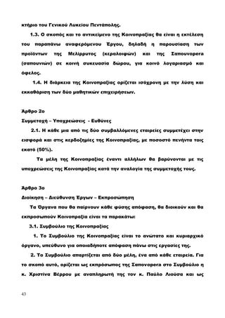 κτήριο του Γενικού Λυκείου Πεντάπολης.
1.3. Ο σκοπός και το αντικείμενο της Κοινοπραξίας θα είναι η εκτέλεση
του παραπάνω αναφερόμενου Έργου, δηλαδή η παρουσίαση των
προϊόντων της Μελίρρυτος (κεραλοιφών) και της Σαπουνopera
(σαπουνιών) σε κοινή συκευασία δώρου, για κοινό λογαριασμό και
όφελος.
1.4. Η διάρκεια της Κοινοπραξίας ορίζεται ισόχρονη με την λύση και
εκκαθάριση των δύο μαθητικών επιχειρήσεων.
Άρθρο 2ο
Συμμετοχή – Υποχρεώσεις - Ευθύνες
2.1. Η κάθε μια από τις δύο συμβαλλόμενες εταιρείες συμμετέχει στην
εισφορά και στις κερδοζημίες της Κοινοπραξίας, με ποσοστό πενήντα τοις
εκατό (50%).
Τα μέλη της Κοινοπραξίας έναντι αλλήλων θα βαρύνονται με τις
υποχρεώσεις της Κοινοπραξίας κατά την αναλογία της συμμετοχής τους.
Άρθρο 3ο
Διοίκηση – Διεύθυνση Έργων – Εκπροσώπηση
Τα Όργανα που θα παίρνουν κάθε φύσης απόφαση, θα διοικούν και θα
εκπροσωπούν Κοινοπραξία είναι τα παρακάτω:
3.1. Συμβούλιο της Κοινοπραξίας
1. Το Συμβούλιο της Κοινοπραξίας είναι το ανώτατο και κυριαρχικό
όργανο, υπεύθυνο για οποιαδήποτε απόφαση πάνω στις εργασίες της.
2. Το Συμβούλιο απαρτίζεται από δύο μέλη, ένα από κάθε εταιρεία. Για
το σκοπό αυτό, ορίζεται ως εκπρόσωπος της Σαπονopera στο Συμβούλιο η
κ. Χριστίνα Βέρρου με αναπληρωτή της τον κ. Παύλο Λιούσα και ως
43
 