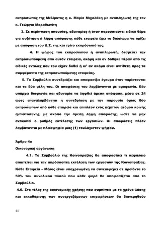 εκπρόσωπος της Μελίρυτος η κ. Μαρία Μιχαλάκη με αναπληρωτή της τον
κ. Γεώργιο Μαραθωνίτη
3. Σε περίπτωση απουσίας, αδυναμίας ή όταν παρουσιαστεί ειδικό θέμα
για συζήτηση ή λήψη απόφασης κάθε εταιρεία έχει το δικαίωμα να ορίζει
με απόφαση του Δ.Σ. της και τρίτο εκπρόσωπό της.
4. Η ψήφος του εκπροσώπου ή αναπληρωτή, δεσμεύει την
εκπροσωπούμενη από αυτόν εταιρεία, ακόμη και αν δόθηκε πέραν από τις
ειδικές εντολές που του είχαν δοθεί ή κι’ αν ακόμα είναι αντίθετη προς τα
συμφέροντα της εκπροσωπούμενης εταιρείας.
5. Το Συμβούλιο συνεδριάζει και αποφασίζει έγκυρα όταν παρίστανται
και τα δύο μέλη του. Οι αποφάσεις του λαμβάνονται με ομοφωνία. Εάν
υπάρχει διαφωνία και αδυναμία να ληφθεί άμεση απόφαση, μέσα σε 24
ώρες επαναλαμβάνεται η συνεδρίαση με την παρουσία όμως δύο
εκπροσώπων από κάθε εταιρεία και επιπλέον ενός πέμπτου ατόμου κοινής
εμπιστοσύνης, με σκοπό την άμεση λήψη απόφασης, ώστε να μην
ανακοπεί ο ρυθμός εκτέλεσης των εργασιών. Οι αποφάσεις πλέον
λαμβάνονται με πλειοψηφία μιας (1) τουλάχιστον ψήφου.
Άρθρο 4ο
Οικονομική οργάνωση
4.1. Το Συμβούλιο της Κοινοπραξίας θα αποφασίσει τι κεφάλαιο
απαιτείται για την απρόσκοπτη εκτέλεση των εργασιών της Κοινοπραξίας.
Κάθε Εταιρεία – Μέλος είναι υποχρεωμένη να συνεισφέρει σε προϊόντα το
50% του συνολικού ποσού που κάθε φορά θα αποφασίζεται από το
Συμβούλιο.
4.6. Στο τέλος της οικονομικής χρήσης που συμπίπτει με το χρόνο λύσης
και εκκαθάρισης των συνεργαζόμενων επιχειρήσεων θα διανεμηθούν
44
 