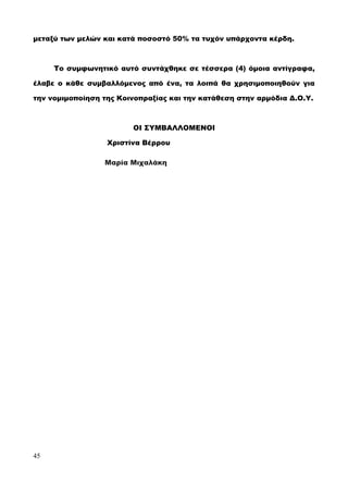 μεταξύ των μελών και κατά ποσοστό 50% τα τυχόν υπάρχοντα κέρδη.
Το συμφωνητικό αυτό συντάχθηκε σε τέσσερα (4) όμοια αντίγραφα,
έλαβε ο κάθε συμβαλλόμενος από ένα, τα λοιπά θα χρησιμοποιηθούν για
την νομιμοποίηση της Κοινοπραξίας και την κατάθεση στην αρμόδια Δ.Ο.Υ.
ΟΙ ΣΥΜΒΑΛΛΟΜΕΝΟΙ
Χριστίνα Βέρρου
Μαρία Μιχαλάκη
45
 