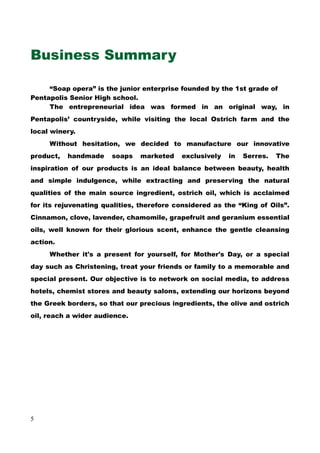Business Summary
“Soap opera” is the junior enterprise founded by the 1st grade of
Pentapolis Senior High school.
The entrepreneurial idea was formed in an original way, in
Pentapolis’ countryside, while visiting the local Ostrich farm and the
local winery.
Without hesitation, we decided to manufacture our innovative
product, handmade soaps marketed exclusively in Serres. The
inspiration of our products is an ideal balance between beauty, health
and simple indulgence, while extracting and preserving the natural
qualities of the main source ingredient, ostrich oil, which is acclaimed
for its rejuvenating qualities, therefore considered as the “King of Oils”.
Cinnamon, clove, lavender, chamomile, grapefruit and geranium essential
oils, well known for their glorious scent, enhance the gentle cleansing
action.
Whether it's a present for yourself, for Mother's Day, or a special
day such as Christening, treat your friends or family to a memorable and
special present. Our objective is to network on social media, to address
hotels, chemist stores and beauty salons, extending our horizons beyond
the Greek borders, so that our precious ingredients, the olive and ostrich
oil, reach a wider audience.
5
 