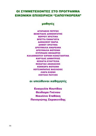 ΟΙ ΣΥΜΜΕΤΕΧΟΝΤΕΣ ΣΤΟ ΠΡΟΓΡΑΜΜΑ
ΕΙΚΟΝΙΚΗ ΕΠΙΧΕΙΡΗΣΗ “ΣΑΠΟΥΝOPERA”
μαθητές
ΑΓΟΡΑΚΗΣ ΠΕΤΡΟΣ
ΒΕΝΕΤΙΔΗΣ ΔΗΜΟΚΡΑΤΗΣ
ΒΕΡΡΟΥ ΧΡΙΣΤΙΝΑ
ΒΡΕΤΤΑ ΠΑΝΑΓΙΩΤΑ
ΔΑΜΑΣΚΟΥ ΜΑΡΙΑ
ΔΗΜΟΥ ΧΡΙΣΤΙΝΑ
ΔΡΟΥΜΑΛΙΑ ΑΝΔΡΕΑΝΑ
ΔΡΟΥΜΑΛΙΑ ΦΩΤΕΙΝΗ
ΕΥΡΙΠΙΔΗΣ ΘΕΟΔΩΡΟΣ
ΚΑΛΑΜΝΙΩΤΟΥ ΕΙΡΗΝΗ ΚΩΝΣΤΑΝΤΙΝΑ
ΚΑΡΥΔΑΣ ΔΗΜΗΤΡΙΟΣ
ΚΕΧΑΓΙΑ ΕΥΑΓΓΕΛΙΑ
ΚΕΧΑΓΙΑΣ ΑΘΑΝΑΣΙΟΣ
ΚΟΚΚΟΡΑ ΦΩΤΕΙΝΗ
ΚΟΤΣΑΝΠΑΠΑΣ ΒΑΣΙΛΕΙΟΣ
ΛΙΑΡΑ ΕΛΕΝΗ
ΛΙΟΥΣΑΣ ΠΑΥΛΟΣ
οι υπεύθυνοι καθηγητές
Ευαγγελία Κουτίδου
Θεοδώρα Γκένιου
Νικολίνα Σταθάκη
Παναγιώτης Σαρακενίδης
50
 