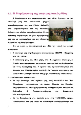 1.2. Η διαμόρφωση της επιχειρηματικής ιδέας
Η διαμόρφωση της επιχειρηματικής μας ιδέας ξεκίνησε με την
επίσκεψή μας στη Μακεδονική φάρμα
στρουθοκαμήλων του κου Γιάννη Αχλατλή.
Εκεί ενημερωθήκαμε για τις πολύτιμες
ιδιότητες του ελαίου στρουθοκαμήλου. Ο κος
Αχλατλής συμφώνησε να γίνει προμηθευτής
μας και να λειτουργήσει και ως εθελοντής
σύμβουλος της επιχείρησή μας.
Στο να πάρει η επιχειρηματική μας ιδέα την τελική της μορφή
συνέβαλαν:
 Η επίσκεψη μας στη Βιομηχανία αναψυκτικών ΝΕΚΤΑΡ – Κουρτίδη,
στις 18/11/2014.
 Η επίσκεψη μας, την ίδια μέρα, στο Βιομηχανικό επιμελητήριο
Σερρών και η ενημέρωση μας από τον αντιπρόεδρό του Κο Γιαννάκη
και τους συνεργάτες του. Η έρευνα που πραγματοποιήσαμε στο
Μητρώο του Επιμελητηρίου απέδειξε ότι καμμιά επιχείρηση των
Σερρών δεν δραστηριοποιείται στο χώρο παρασκευής καλλυντικών.
Η ενημέρωσή μας συνεχίστηκε:
 Με την επίσκεψη στο σχολείο μας, στις 11/12/2014 του Κου
Πλεμμένου, εκπροσώπου της Δ/νσης Μικρών και Μεσαίων
Επιχειρήσεων της Γενικής Γραμματείας Βιομηχανίας του Υπουργείου
Ανάπτυξης & Ανταγωνιστικότητας και Διαχειριστή
του StartupGreece.
 Με τη διοργάνωση στο σχολείο μας, στις 16/12/2014, ημέρας
Σταδιοδρομίας που μας έδωσε τη δυνατότητα να ενημερωθούμε από
7
 