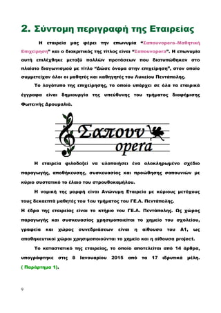 2. Σύντομη περιγραφή της Εταιρείας
Η εταιρεία μας φέρει την επωνυμία “Σαπουνopera–Μαθητική
Επιχείρηση” και ο διακριτικός της τίτλος είναι “Σαπουνopera”. Η επωνυμία
αυτή επιλέχθηκε μεταξύ πολλών προτάσεων που διατυπώθηκαν στο
πλαίσιο διαγωνισμού με τίτλο “Δώσε όνομα στην επιχείρηση”, στον οποίο
συμμετείχαν όλοι οι μαθητές και καθηγητές του Λυκείου Πεντάπολης.
Το λογότυπο της επιχείρησης, το οποίο υπάρχει σε όλα τα εταιρικά
έγγραφα είναι δημιουργία της υπεύθυνης του τμήματος διαφήμισης
Φωτεινής Δρουμαλιά.
Η εταιρεία φιλοδοξεί να υλοποιήσει ένα ολοκληρωμένο σχέδιο
παραγωγής, αποθήκευσης, συσκευασίας και προώθησης σαπουνιών με
κύριο συστατικό το έλαιο του στρουθοκαμήλου.
Η νομική της μορφή είναι Ανώνυμη Εταιρεία με κύριους μετόχους
τους δεκαεπτά μαθητές του 1ου τμήματος του ΓΕ.Λ. Πεντάπολης.
Η έδρα της εταιρείας είναι το κτήριο του ΓΕ.Λ. Πεντάπολης. Ως χώρος
παραγωγής και συσκευασίας χρησιμοποιείται το χημείο του σχολείου,
γραφεία και χώρος συνεδριάσεων είναι η αίθουσα του Α1, ως
αποθηκευτικοί χώροι χρησιμοποιούνται το χημείο και η αίθουσα project.
Το καταστατικό της εταιρείας, το οποίο αποτελείται από 14 άρθρα,
υπογράφτηκε στις 8 Ιανουαρίου 2015 από τα 17 ιδρυτικά μέλη.
( Παράρτημα 1).
9
 