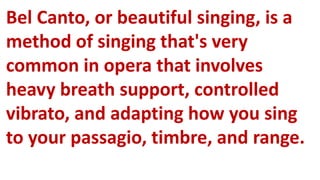 Bel Canto, or beautiful singing, is a
method of singing that's very
common in opera that involves
heavy breath support, controlled
vibrato, and adapting how you sing
to your passagio, timbre, and range.
 
