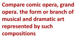 Compare comic opera, grand
opera. the form or branch of
musical and dramatic art
represented by such
compositions.
 