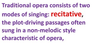 Traditional opera consists of two
modes of singing: recitative,
the plot-driving passages often
sung in a non-melodic style
characteristic of opera,
 