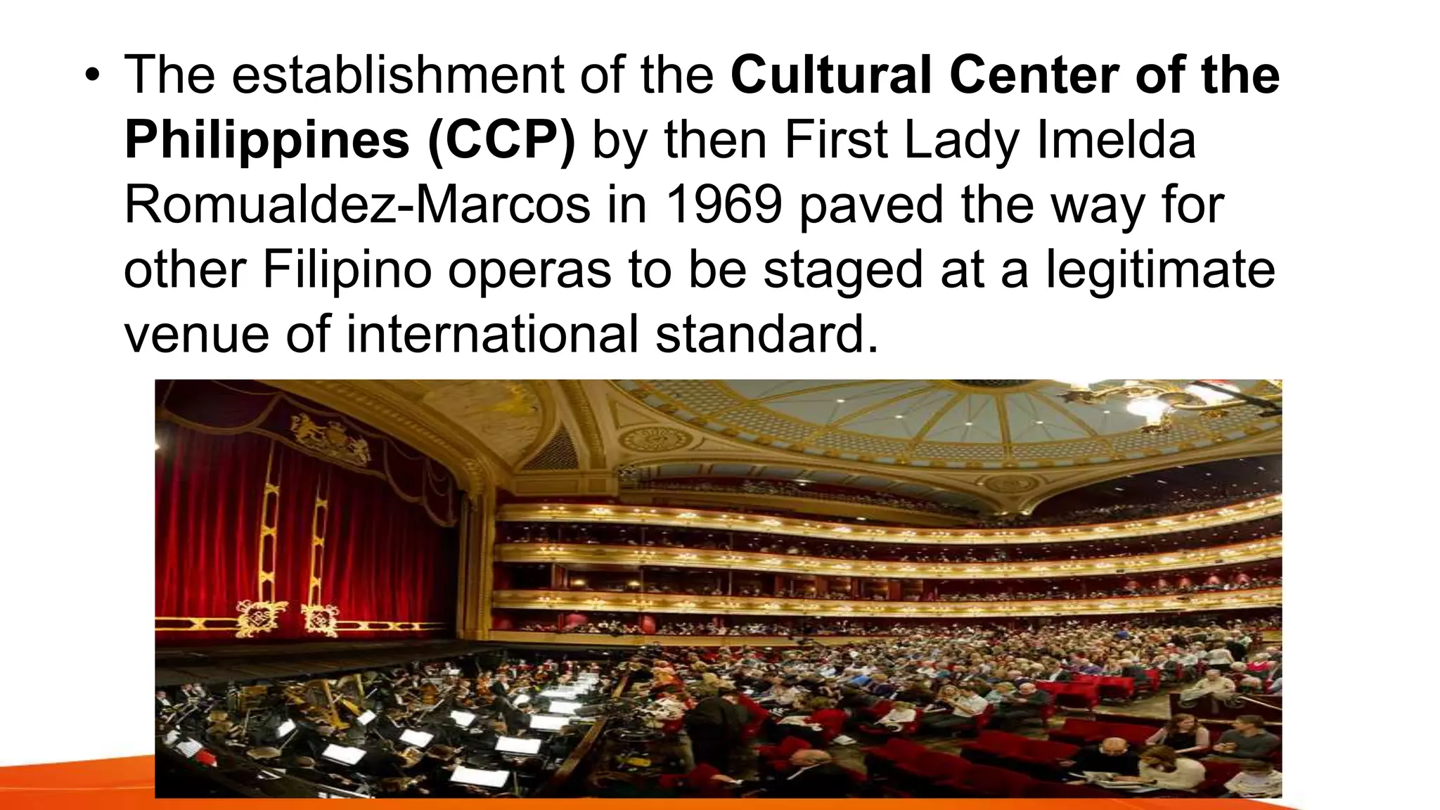 • The establishment of the Cultural Center of the
Philippines (CCP) by then First Lady Imelda
Romualdez-Marcos in 1969 paved the way for
other Filipino operas to be staged at a legitimate
venue of international standard.
 