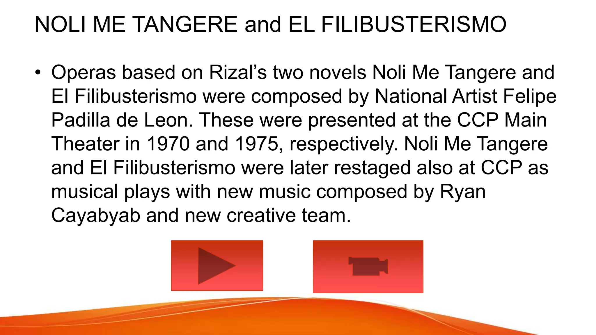 NOLI ME TANGERE and EL FILIBUSTERISMO
• Operas based on Rizal’s two novels Noli Me Tangere and
El Filibusterismo were composed by National Artist Felipe
Padilla de Leon. These were presented at the CCP Main
Theater in 1970 and 1975, respectively. Noli Me Tangere
and El Filibusterismo were later restaged also at CCP as
musical plays with new music composed by Ryan
Cayabyab and new creative team.
 