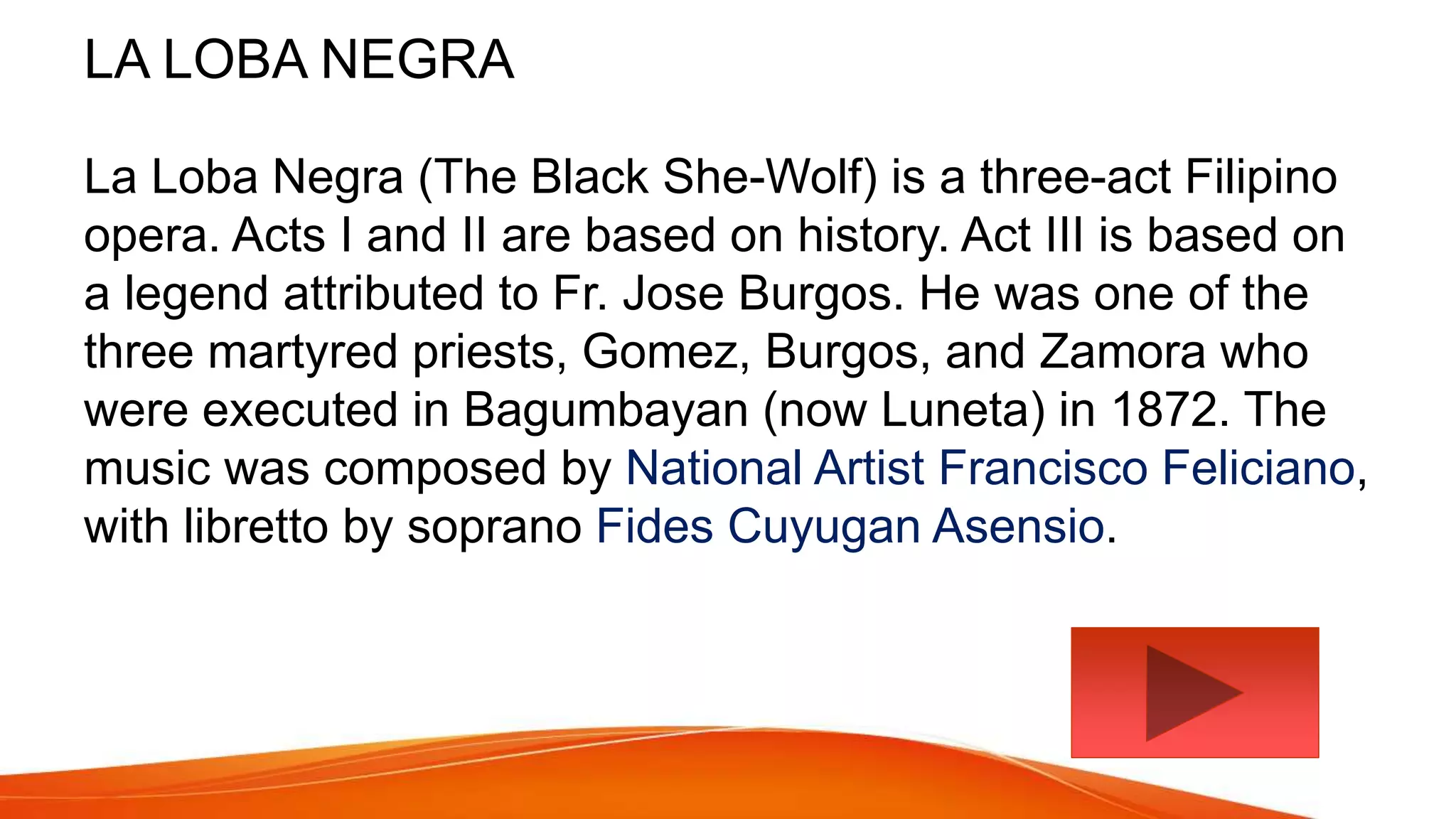 LA LOBA NEGRA
La Loba Negra (The Black She-Wolf) is a three-act Filipino
opera. Acts I and II are based on history. Act III is based on
a legend attributed to Fr. Jose Burgos. He was one of the
three martyred priests, Gomez, Burgos, and Zamora who
were executed in Bagumbayan (now Luneta) in 1872. The
music was composed by National Artist Francisco Feliciano,
with libretto by soprano Fides Cuyugan Asensio.
 