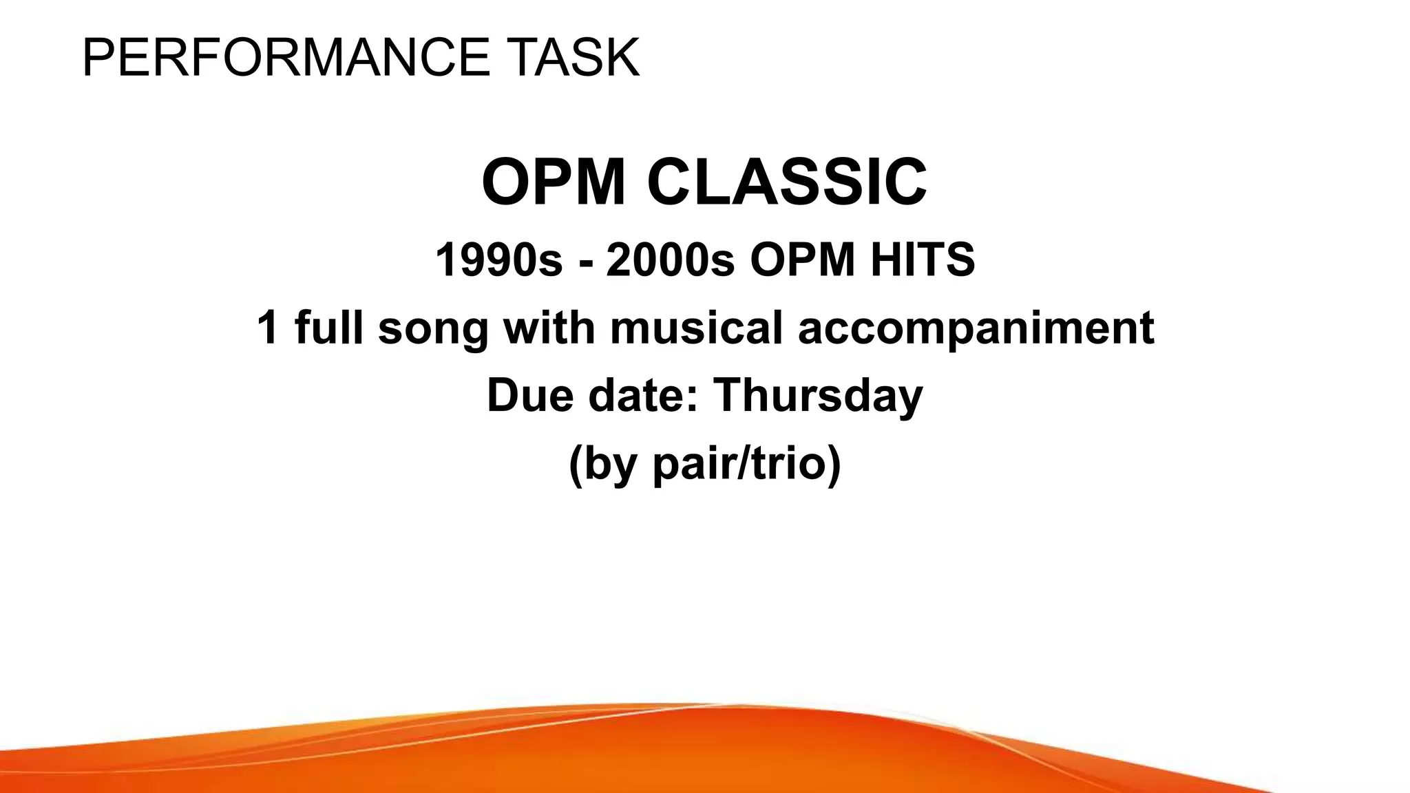PERFORMANCE TASK
OPM CLASSIC
1990s - 2000s OPM HITS
1 full song with musical accompaniment
Due date: Thursday
(by pair/trio)
 