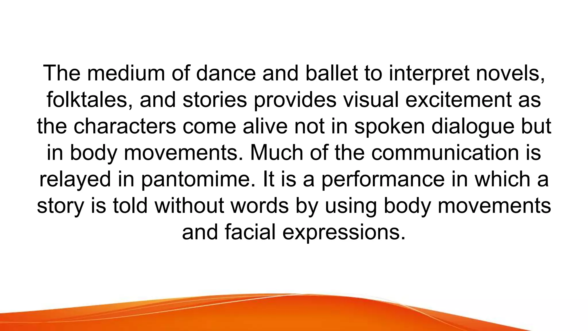 The medium of dance and ballet to interpret novels,
folktales, and stories provides visual excitement as
the characters come alive not in spoken dialogue but
in body movements. Much of the communication is
relayed in pantomime. It is a performance in which a
story is told without words by using body movements
and facial expressions.
 