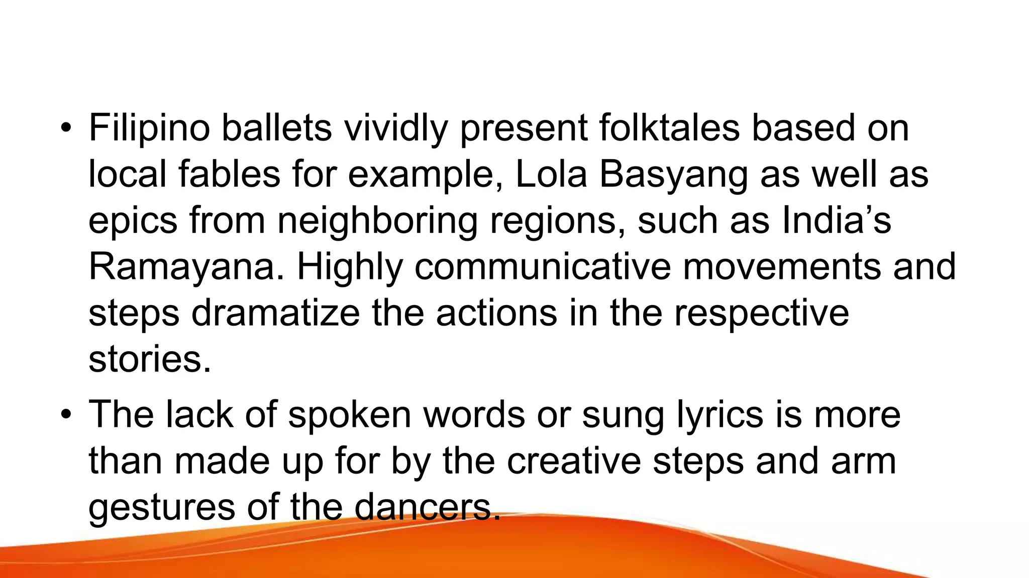 • Filipino ballets vividly present folktales based on
local fables for example, Lola Basyang as well as
epics from neighboring regions, such as India’s
Ramayana. Highly communicative movements and
steps dramatize the actions in the respective
stories.
• The lack of spoken words or sung lyrics is more
than made up for by the creative steps and arm
gestures of the dancers.
 
