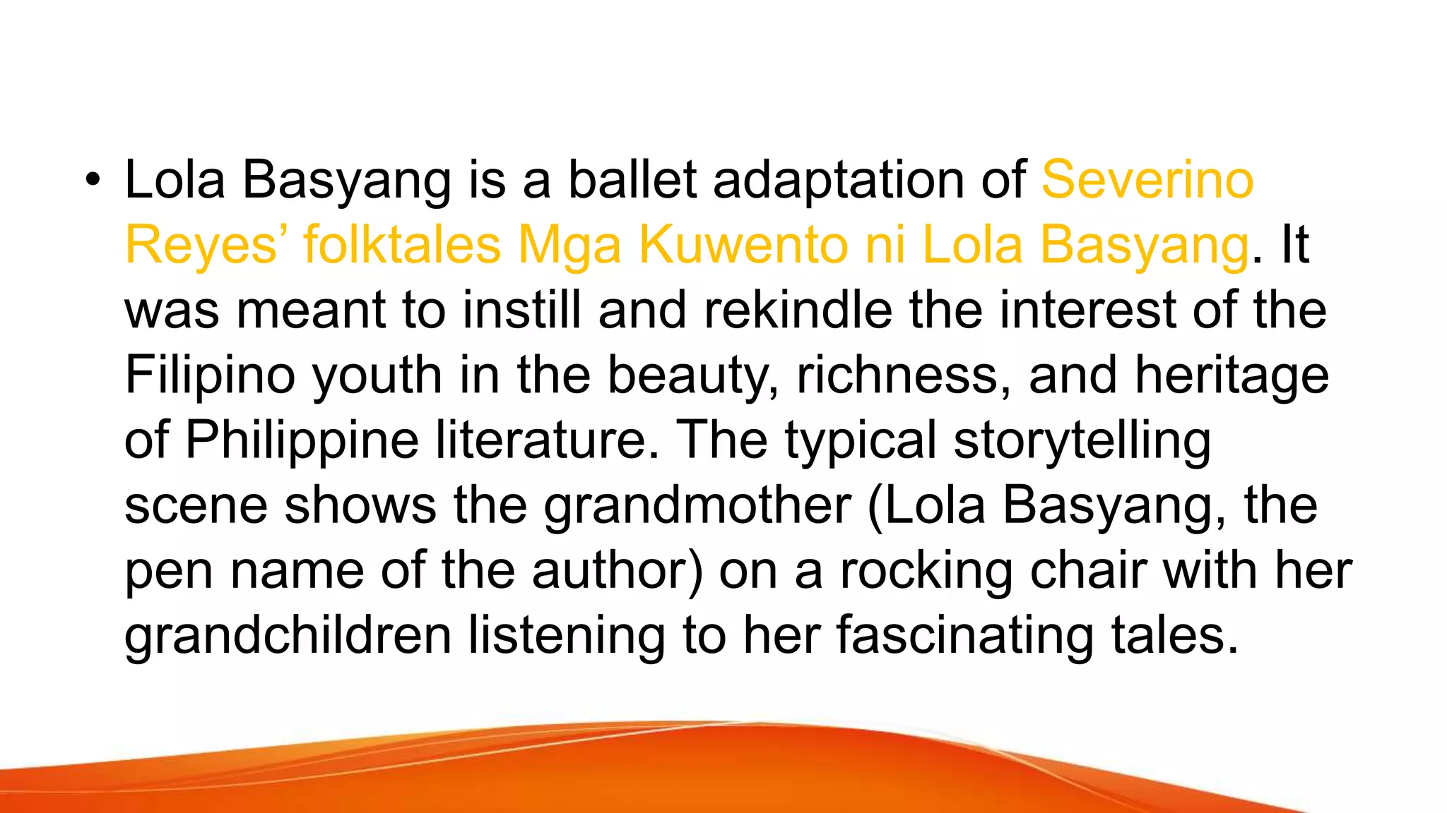 • Lola Basyang is a ballet adaptation of Severino
Reyes’ folktales Mga Kuwento ni Lola Basyang. It
was meant to instill and rekindle the interest of the
Filipino youth in the beauty, richness, and heritage
of Philippine literature. The typical storytelling
scene shows the grandmother (Lola Basyang, the
pen name of the author) on a rocking chair with her
grandchildren listening to her fascinating tales.
 