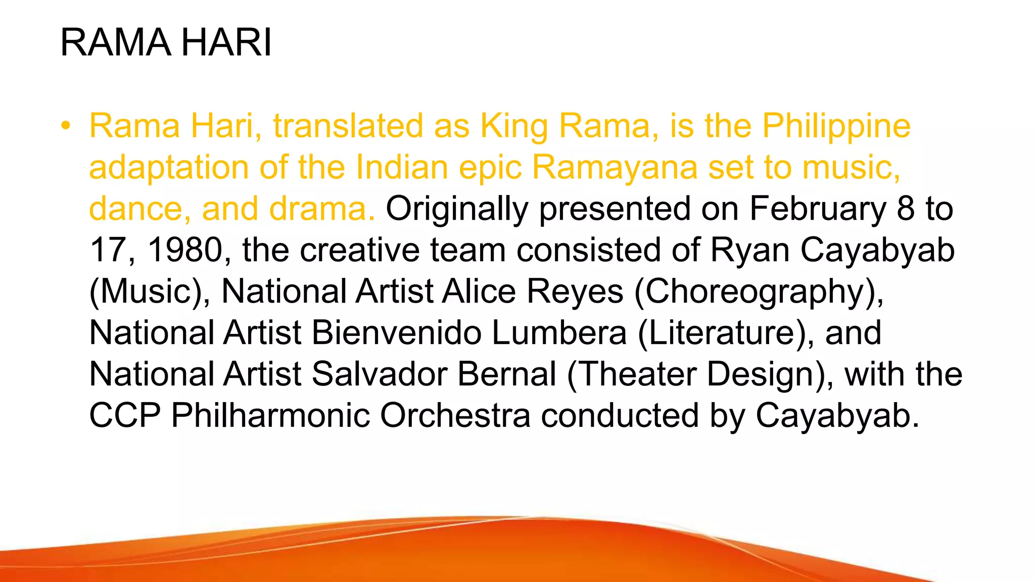 RAMA HARI
• Rama Hari, translated as King Rama, is the Philippine
adaptation of the Indian epic Ramayana set to music,
dance, and drama. Originally presented on February 8 to
17, 1980, the creative team consisted of Ryan Cayabyab
(Music), National Artist Alice Reyes (Choreography),
National Artist Bienvenido Lumbera (Literature), and
National Artist Salvador Bernal (Theater Design), with the
CCP Philharmonic Orchestra conducted by Cayabyab.
 