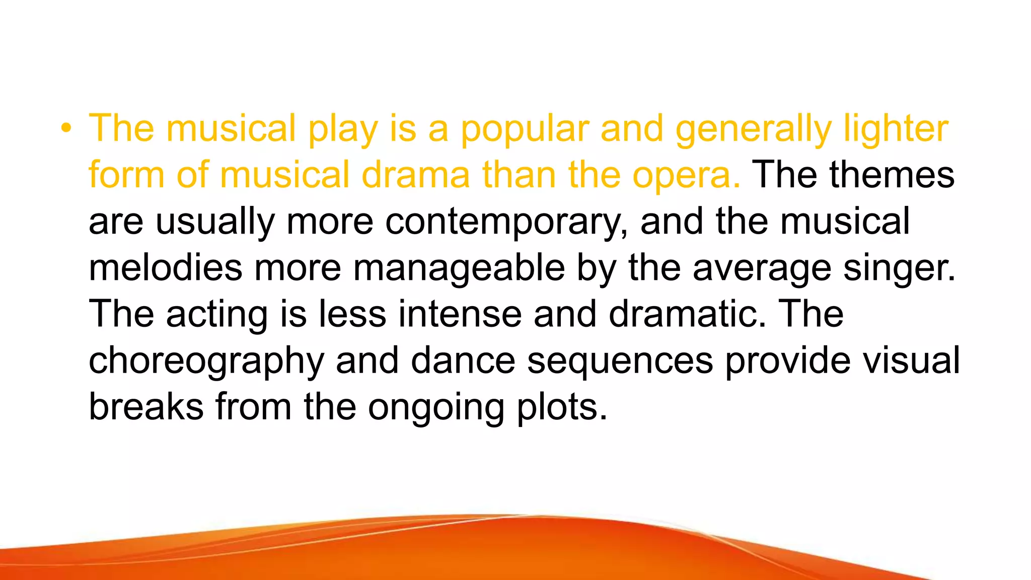 • The musical play is a popular and generally lighter
form of musical drama than the opera. The themes
are usually more contemporary, and the musical
melodies more manageable by the average singer.
The acting is less intense and dramatic. The
choreography and dance sequences provide visual
breaks from the ongoing plots.
 