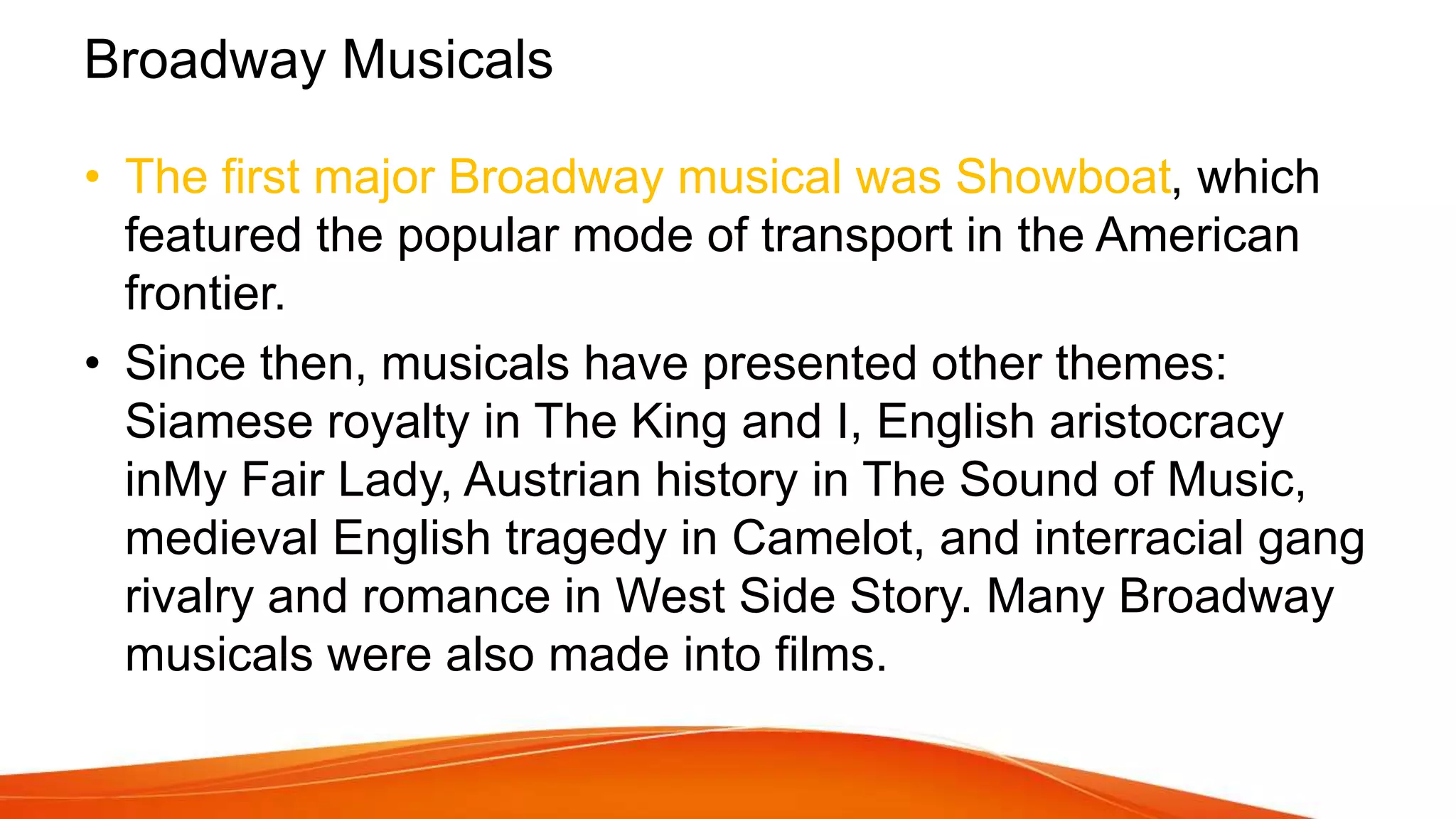 Broadway Musicals
• The first major Broadway musical was Showboat, which
featured the popular mode of transport in the American
frontier.
• Since then, musicals have presented other themes:
Siamese royalty in The King and I, English aristocracy
inMy Fair Lady, Austrian history in The Sound of Music,
medieval English tragedy in Camelot, and interracial gang
rivalry and romance in West Side Story. Many Broadway
musicals were also made into films.
 