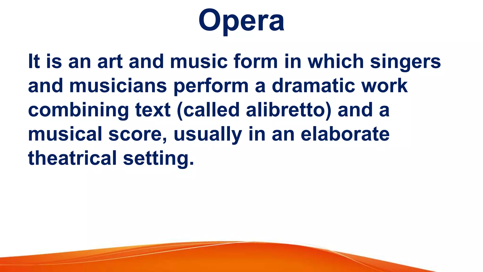 Opera
It is an art and music form in which singers
and musicians perform a dramatic work
combining text (called alibretto) and a
musical score, usually in an elaborate
theatrical setting.
 