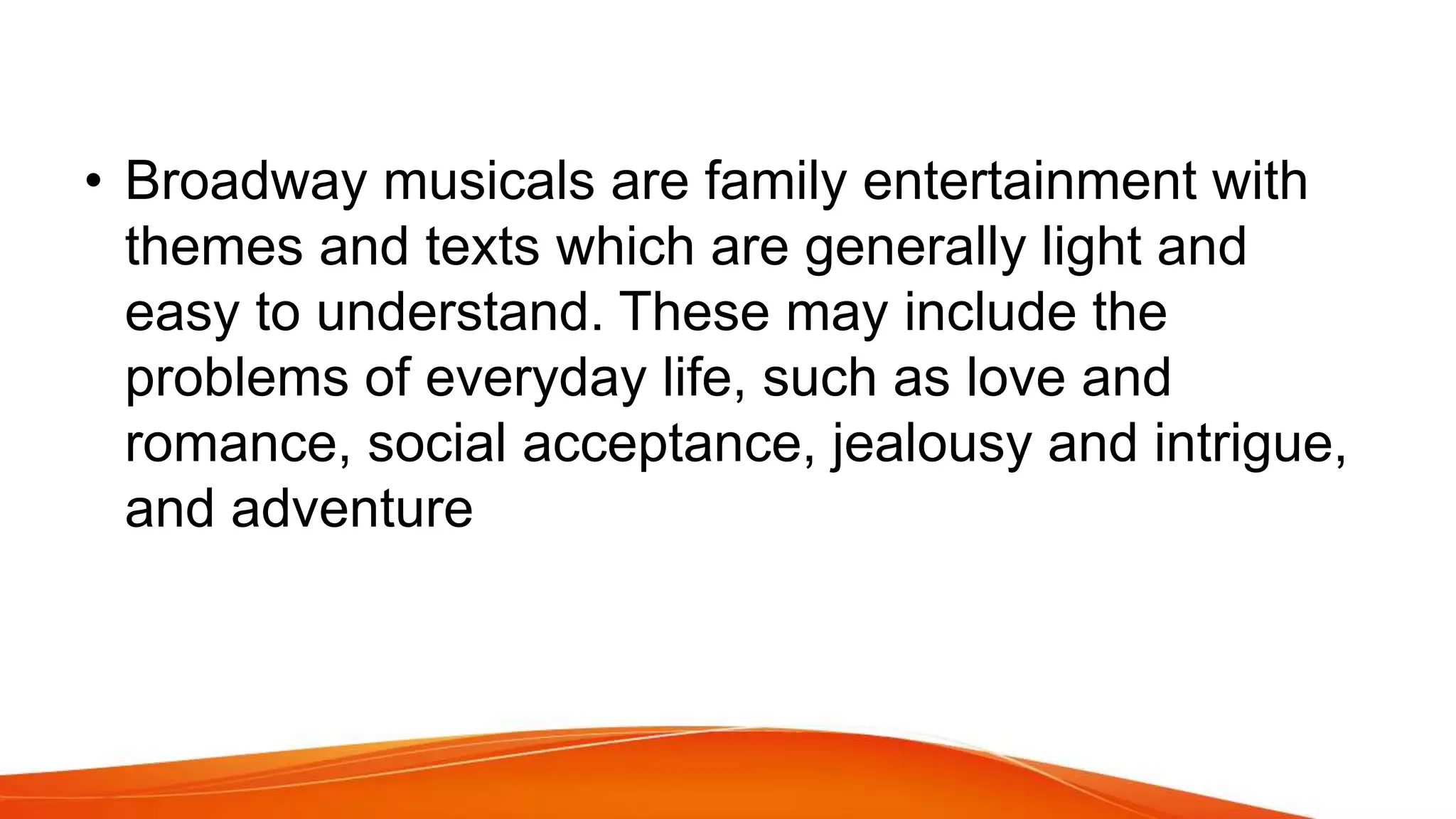 • Broadway musicals are family entertainment with
themes and texts which are generally light and
easy to understand. These may include the
problems of everyday life, such as love and
romance, social acceptance, jealousy and intrigue,
and adventure
 