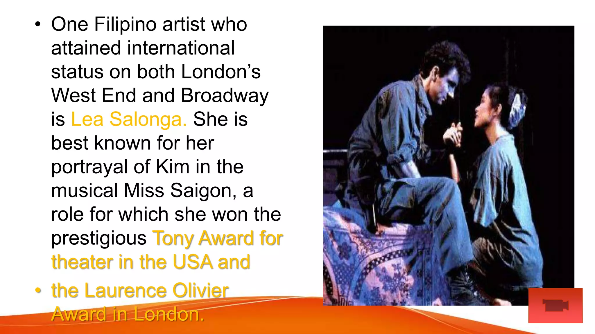• One Filipino artist who
attained international
status on both London’s
West End and Broadway
is Lea Salonga. She is
best known for her
portrayal of Kim in the
musical Miss Saigon, a
role for which she won the
prestigious Tony Award for
theater in the USA and
• the Laurence Olivier
Award in London.
 
