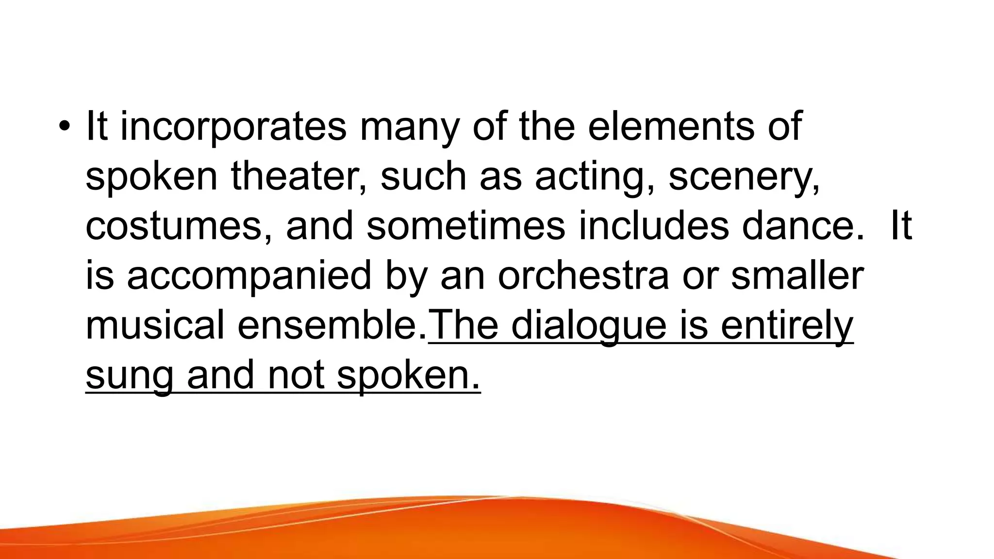 • It incorporates many of the elements of
spoken theater, such as acting, scenery,
costumes, and sometimes includes dance. It
is accompanied by an orchestra or smaller
musical ensemble.The dialogue is entirely
sung and not spoken.
 