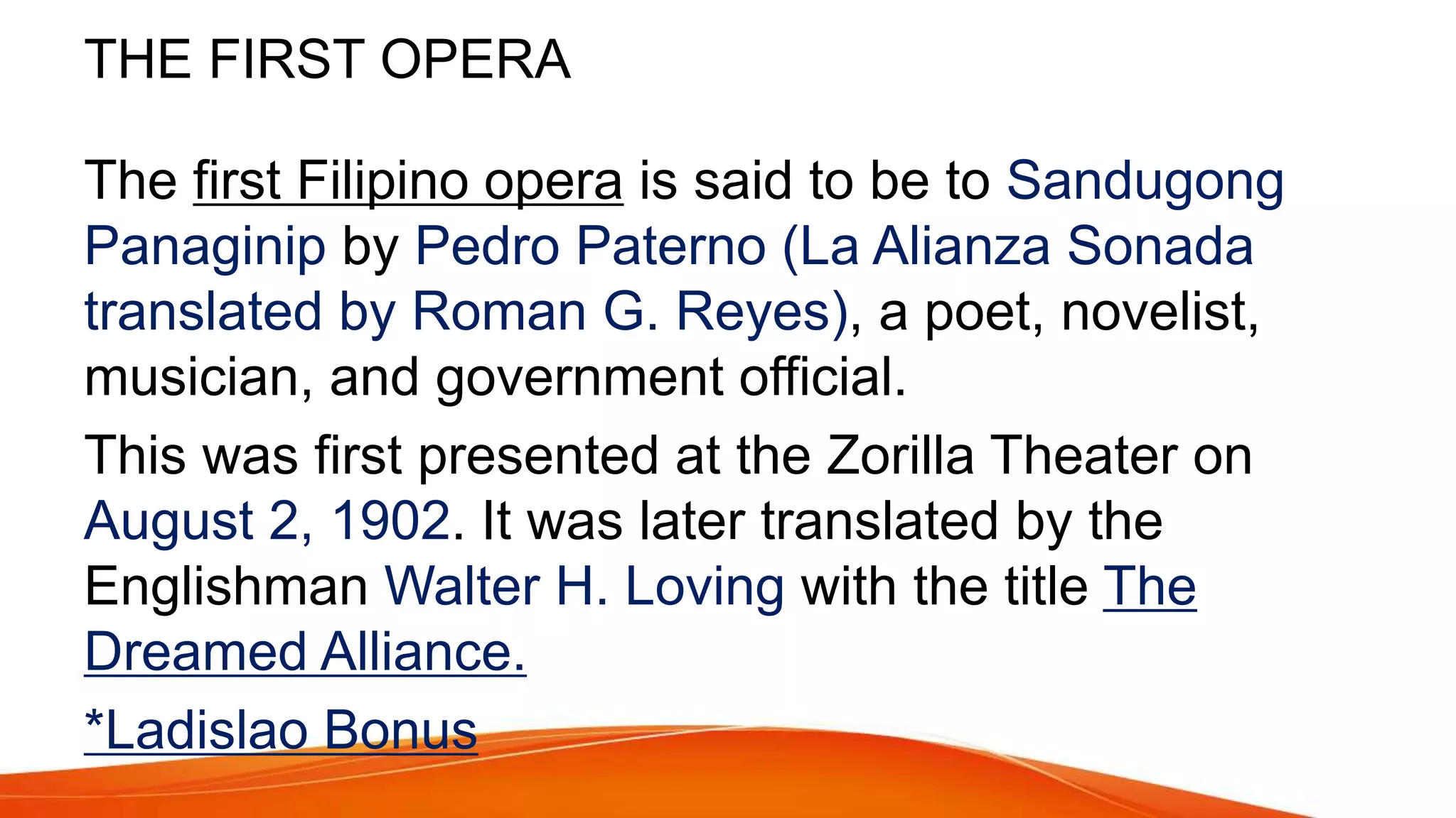 THE FIRST OPERA
The first Filipino opera is said to be to Sandugong
Panaginip by Pedro Paterno (La Alianza Sonada
translated by Roman G. Reyes), a poet, novelist,
musician, and government official.
This was first presented at the Zorilla Theater on
August 2, 1902. It was later translated by the
Englishman Walter H. Loving with the title The
Dreamed Alliance.
*Ladislao Bonus
 