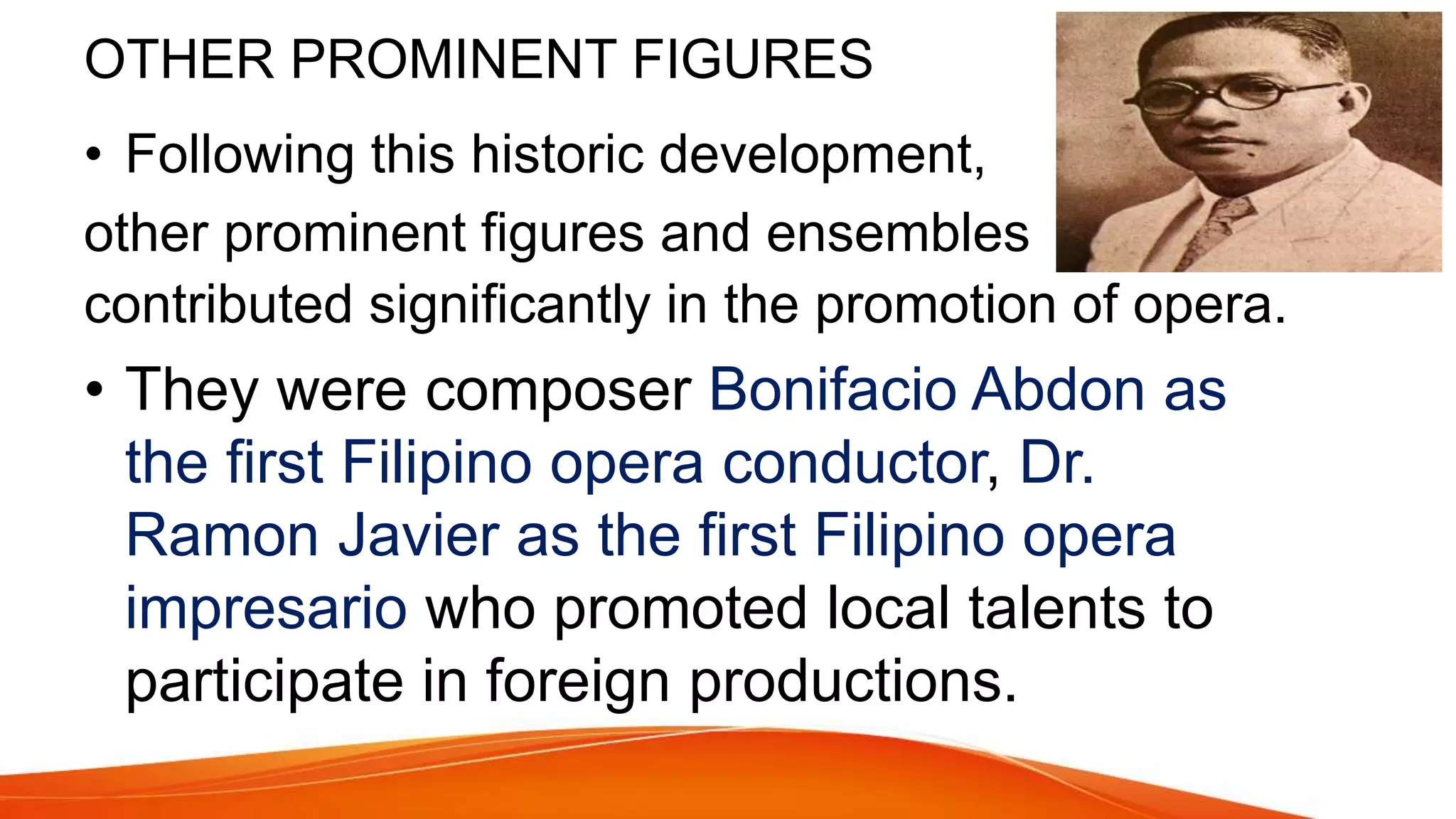 OTHER PROMINENT FIGURES
• Following this historic development,
other prominent figures and ensembles
contributed significantly in the promotion of opera.
• They were composer Bonifacio Abdon as
the first Filipino opera conductor, Dr.
Ramon Javier as the first Filipino opera
impresario who promoted local talents to
participate in foreign productions.
 