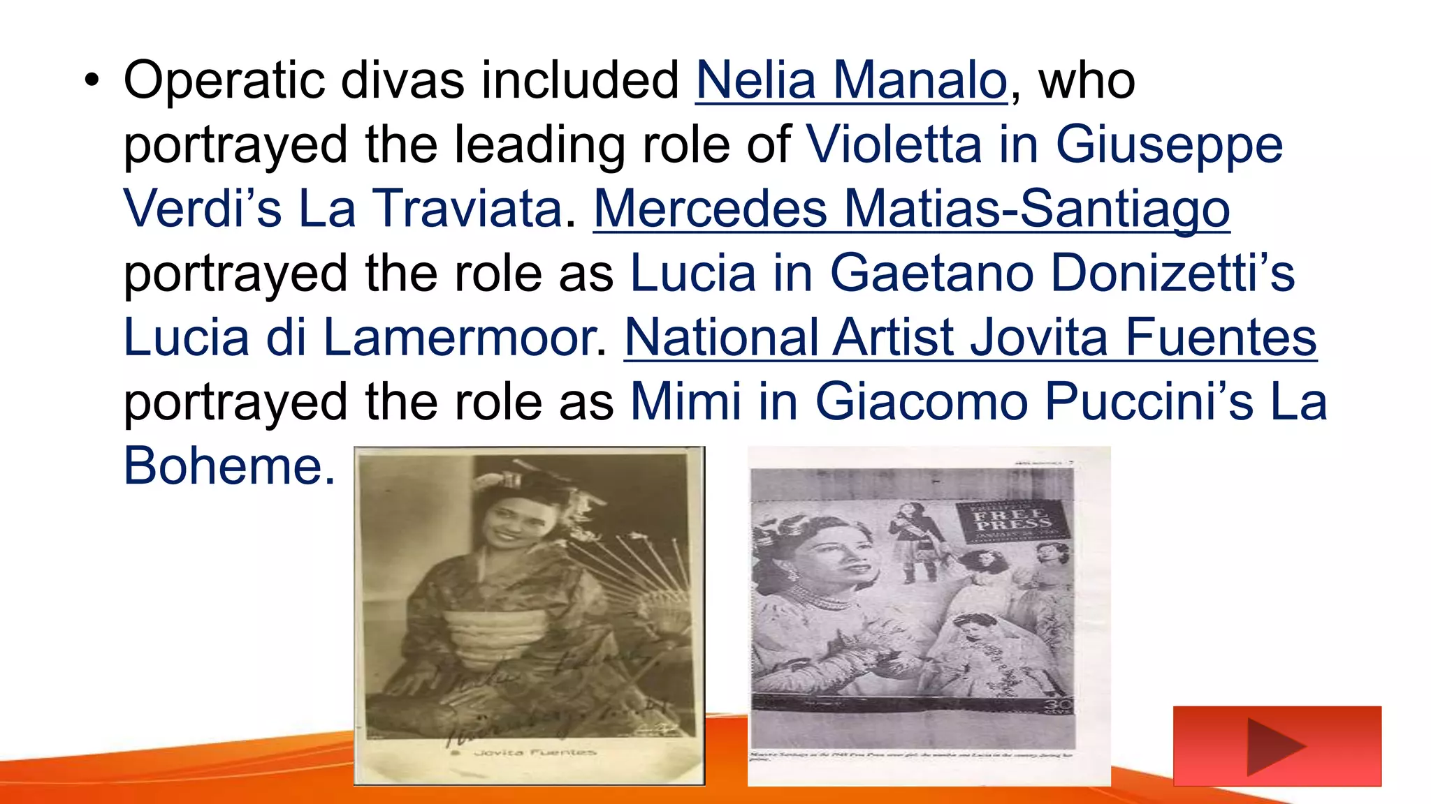 • Operatic divas included Nelia Manalo, who
portrayed the leading role of Violetta in Giuseppe
Verdi’s La Traviata. Mercedes Matias-Santiago
portrayed the role as Lucia in Gaetano Donizetti’s
Lucia di Lamermoor. National Artist Jovita Fuentes
portrayed the role as Mimi in Giacomo Puccini’s La
Boheme.
 