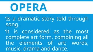 OPERA
Is a dramatic story told through
song.
it is considered as the most
complete art form, combining all
the elements of art; words,
music, drama and dance.
 