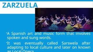 ZARZUELA
A Spanish art and music form that involves
spoken and sung words.
It was eventually called Sarswela after
adapting to local culture and later on known
 