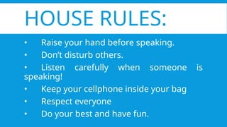 HOUSE RULES:
• Raise your hand before speaking.
• Don’t disturb others.
• Listen carefully when someone is
speaking!
• Keep your cellphone inside your bag
• Respect everyone
• Do your best and have fun.
 
