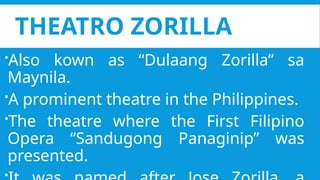 THEATRO ZORILLA
Also kown as “Dulaang Zorilla” sa
Maynila.
A prominent theatre in the Philippines.
The theatre where the First Filipino
Opera “Sandugong Panaginip” was
presented.
 