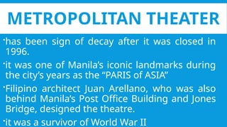 METROPOLITAN THEATER
has been sign of decay after it was closed in
1996.
it was one of Manila’s iconic landmarks during
the city’s years as the “PARIS of ASIA”
Filipino architect Juan Arellano, who was also
behind Manila’s Post Office Building and Jones
Bridge, designed the theatre.
it was a survivor of World War II
 