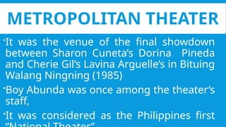 METROPOLITAN THEATER
It was the venue of the final showdown
between Sharon Cuneta’s Dorina Pineda
and Cherie Gil’s Lavina Arguelle’s in Bituing
Walang Ningning (1985)
Boy Abunda was once among the theater’s
staff,
It was considered as the Philippines first
 