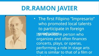 DR.RAMON JAVIER
• The first Filipino “Impresario”
who promoted local talents
to participate in foreign
production.
IMPRESARIO-A person who
organizes and often finances
concerts, plays, or operas,
performing a role in stage arts
that is similar to that of a film or
 