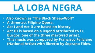 LA LOBA NEGRA
• Also known as “The Black Sheep-Wolf”
• A three-act Filipino Opera.
• Act I and Act II are based on history.
• Act III is based on a legend attributed to Fr.
Burgos, one of the three martyred priest.
• This music was composed by Francisco Feliciano
(National Artist) with libretto by Soprano Fides.
 