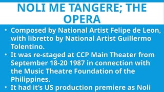 NOLI ME TANGERE; THE
OPERA
• Composed by National Artist Felipe de Leon,
with libretto by National Artist Guillermo
Tolentino.
• It was re-staged at CCP Main Theater from
September 18-20 1987 in connection with
the Music Theatre Foundation of the
Philippines.
• It had it’s US production premiere as Noli
 