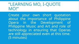 “LEARNING MO, I-QUOTE
MO!”
Create your own short quotation
about the importance of Philippine
Opera in the Development of
Philippine Music and Art and role of
technology in ensuring that Operas
are still appreciated even at this time.
(5 minutes)
 