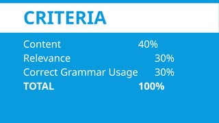 CRITERIA
Content 40%
Relevance 30%
Correct Grammar Usage 30%
TOTAL 100%
 