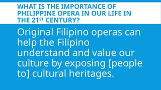 WHAT IS THE IMPORTANCE OF
PHILIPPINE OPERA IN OUR LIFE IN
THE 21ST
CENTURY?
Original Filipino operas can
help the Filipino
understand and value our
culture by exposing [people
to] cultural heritages.
 