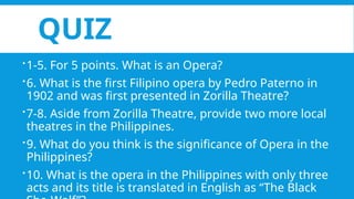 QUIZ
1-5. For 5 points. What is an Opera?
6. What is the first Filipino opera by Pedro Paterno in
1902 and was first presented in Zorilla Theatre?
7-8. Aside from Zorilla Theatre, provide two more local
theatres in the Philippines.
9. What do you think is the significance of Opera in the
Philippines?
10. What is the opera in the Philippines with only three
acts and its title is translated in English as “The Black
 