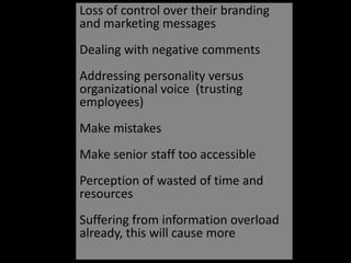Loss of control over their branding and marketing messagesDealing with negative commentsAddressing personality versus organizational voice  (trusting employees)Make mistakesMake senior staff too accessiblePerception of wasted of time and resources Suffering from information overload already, this will cause more
