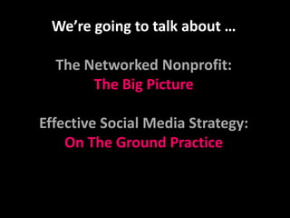 We’re going to talk about …The Networked Nonprofit:  The Big PictureEffective Social Media Strategy: On The Ground Practice