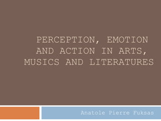 PERCEPTION, EMOTION  AND ACTION IN ARTS,  MUSICS AND LITERATURES Anatole Pierre Fuksas 