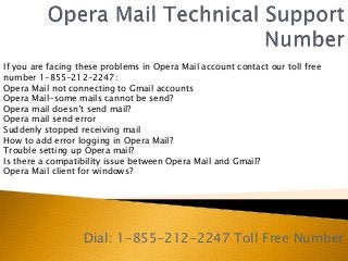 Dial: 1-855-212-2247 Toll Free Number
If you are facing these problems in Opera Mail account contact our toll free
number 1-855-212-2247:
Opera Mail not connecting to Gmail accounts
Opera Mail-some mails cannot be send?
Opera mail doesn’t send mail?
Opera mail send error
Suddenly stopped receiving mail
How to add error logging in Opera Mail?
Trouble setting up Opera mail?
Is there a compatibility issue between Opera Mail and Gmail?
Opera Mail client for windows?
 